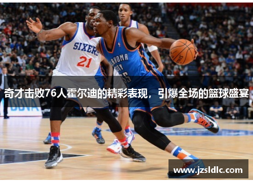 奇才击败76人霍尔迪的精彩表现，引爆全场的篮球盛宴