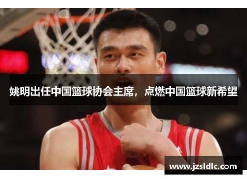 姚明出任中国篮球协会主席，点燃中国篮球新希望